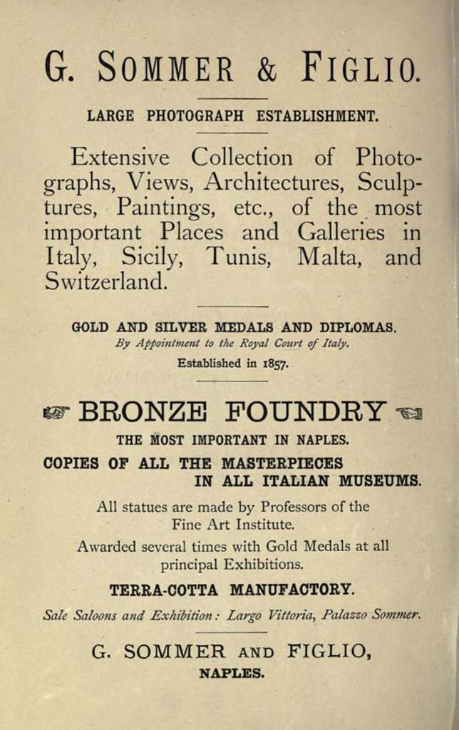 1893 advert by Giorgio Sommer.
Sommer was born in Frankfurt am Main September 2, 1834. He was interested in photography very young, and in 1853 devoted himself to becoming a professional after completing an apprenticeship at the firm of photographic technique Andreas & Sons in Frankfurt.
By the end of 1857 he went from Rome to Naples, then still ruled by Ferdinand II of Bourbon, and opened a studio at 168 Via di Chiaia and then, in about 1860, at 4 Via Monte di Dio, with stock at 5 Via Santa Caterina and at 8 Via Monte di Dio.
In 1857 he arrived in Rome where he worked in partnership with compatriot and friend, also a photographer, Edmond Behles (Stuttgart 1841-1921).
In early 1866 Sommer broke his association with Behles.
In 1872 he bought property in Piazza Vittoria, corner of Via della Vittoria, in the new district of Chiaia, where between 1873 and 1874 he moved with his family and opened a new studio and shop.
On 21 January 1889, when his son Edmund had already nine years of experience in his father business, the trading company was registered 'Ditta Giorgio Sommer e Figlio'.
Sommer died in Naples, August 7, 1914.