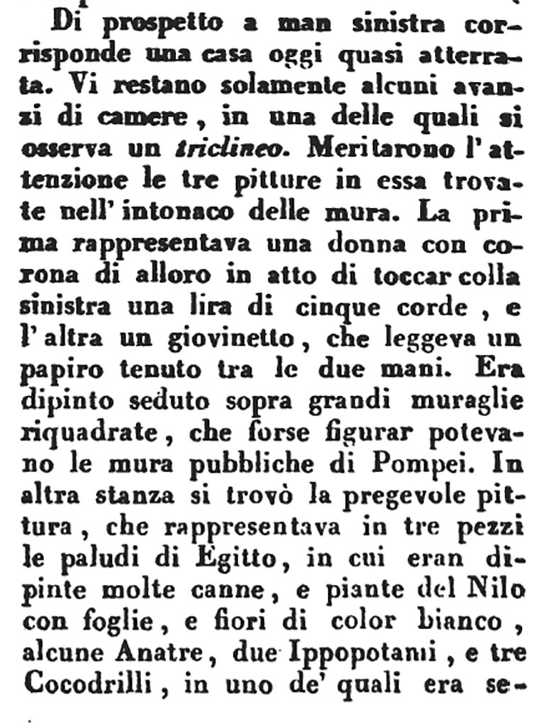 VI.1.1 Pompeii. 1817. Description by Romanelli.
“On the left side corresponds a house that is today almost opened.
There are only some remains of rooms, in one of which one can see a triclinium.
Three paintings merit attention which were found in the plaster on the walls.
The first showed a woman with crown of that time in the act of touching a lyre of five strings with her left hand, and the other showed a young man, reading a papyrus held between his two hands. He was painted sitting on a large wall, which perhaps could have shown the public walls of Pompeii.
In another room, there was the valuable painting, which represented in three pieces the swamps of Egypt, in which many reeds were painted, and plants of the Nile with leaves, and flowers of white colour, some ducks, two hippos, and three crocodiles, on one of which a pygmy was seated.
See Romanelli, D. 1817. Viaggio a Pompei, Parte Prima, p.91.