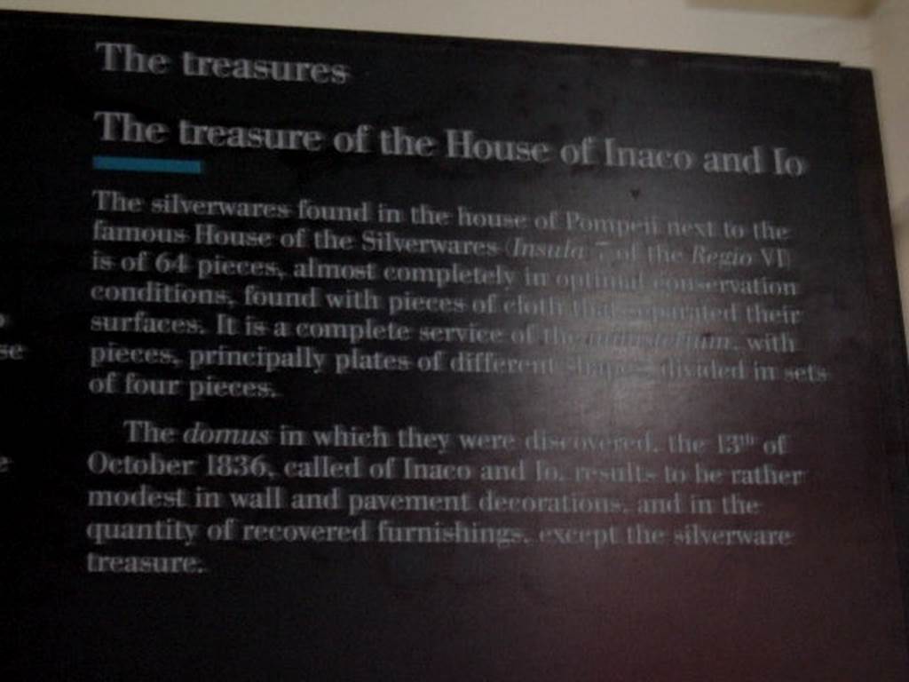VI.7.19 Casa di Inaco ed Io or House of Fabii Tyrannus and Iarinus.
Card from Naples Museum – The treasure of the House of Inaco and Io.
“The silverwares found in the house of Pompeii next to the famous House of the Silverwares (Insula 7 of the Regio VI) is of 64 pieces,
almost completely in optimal conservation conditions, found with pieces of cloth that separated their surfaces. It is a complete service of the ministerium, with pieces, principally plates of different shapes divided in sets of four pieces. The domus in which they were discovered, the 13th of October 1836, called of Inaco and Io, results to be rather modest in wall and pavement decorations, and in their quantity of recovered furnishings, except the silverware treasure”.