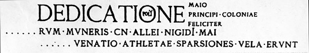 VII.5.8 Pompeii. Allei Nigidi Mai programma found in 1824 painted on the wall flanking the door of the female baths.
According to Fiorelli the dedication seemed to be mentioned in a programma, read in the courtyard or viridarium of the men's bath, of which only a few tattered remains remain; and in another that was painted on the wall flanking the door of the female baths, now completely disappeared.
See Pappalardo, U., 2001. La Descrizione di Pompei per Giuseppe Fiorelli (1875). Napoli: Massa Editore, p. 94.

According to Epigraphik-Datenbank Clauss/Slaby (See www.manfredclauss.de) this reads

Dedicatione
[operis tabula]rum muneris Cn(aei) Allei Nigidi Mai 
[3 pompa] venatio athletae sparsiones vela erunt 
Maio
principi coloniae
feliciter      [CIL IV 1177]
