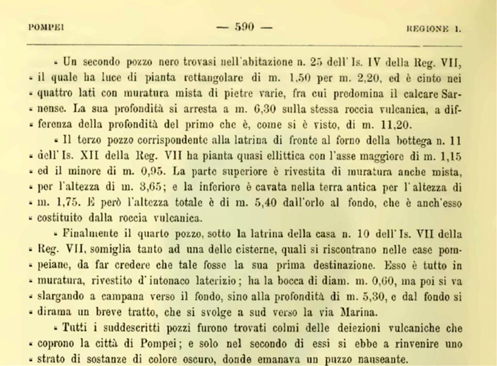 VII.12.11 Pompeii. 1900. Description of sewage system found in this property.
Il terzo pozzo corrispondente alla latrina di fronte al forno della bottega VII.XII.11………
The third pit, corresponding to the latrine in front of the oven in workshop No. 11 of Is. XII of Reg. VII, has an almost elliptical plan, with its major axis measuring 1.15 m and its minor axis 0.95 m. The upper part is covered with masonry, also mixed, to a height of 3.65 m; and the lower part is hollowed out of the ancient earth to a height of 1.75 m. However, the total height is 5.40 m from the rim to the bottom, which is also made of volcanic rock.
All the aforementioned pits were found filled with the volcanic deposits that cover the city of Pompeii; and only in the second of them was a layer of dark-colored substances found, from which a nauseating stench emanated.
See Notizie degli Scavi di Antichità, 1900, (p.590).