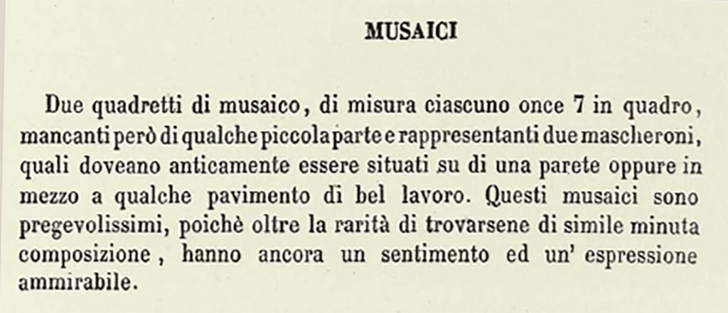 VII.13.23 or VII.9.7/8 Pompeii. Description by Niccolini of “Different Objects found in the building called the Pantheon - Mosaics”.
This description does seem to refer to a solitary mask in each square.
According to Niccolini, vol. 1, pt.2, 1854, p.15, see above –
“Two mosaic masks, each measuring once 7 squared (approximately 6.5 inches), however missing some small part, representing two masks, which in ancient times would have been located on a wall, or even in the middle of some floor of good work. These mosaics are very precious, because beyond the rarity of the finding of them here of similar minute composition, they still have an admirable feeling and expression.”
See Niccolini F, 1854. Le case ed i monumenti di Pompei: Volume Primo. Napoli. Panteon p.15.
Mazois does not mention any mosaics found in the Macellum.
According to PAH –
17th November 1821 -
“In the third existing workshop to the right of the abovementioned road facing the Forum, two mosaic squares have been discovered in this week, each measuring on.7 squared (approx. 6.5 inches squared), missing, however, some small part, representing two masks, which in ancient times would have been located on a wall, or even in the middle of some floor of good work. These mosaics are very valuable, because beyond the rarity of the finding of them here of similar minute composition, they still have an admirable feeling and expression, and that small missing part being restored, they will become of much greater value.”
See Fiorelli G., 1862. Pompeianarum antiquitatum historia, Vol. 2: 1819 - 1860, Naples, p. 44-5.
According to Pagano and Prisciandaro, these masks were found in VII.13.23, now in Naples Museum, Inv. nos. 109679 and 109687, although there is some discrepancy in their description or where they were found.
No. 109679 was reputedly a bronze candelabra found 11th February 1872 in I.3.3.
No. 109687 was found 13th May 1873 in I.2.29.
See Pagano, M. and Prisciandaro, R., 2006. Studio sulle provenienze degli oggetti rinvenuti negli scavi borbonici del regno di Napoli. Naples: Nicola Longobardi, (p.123).