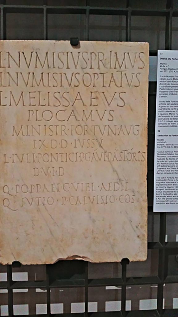 VIII.1.1 Pompeii. June 2017. Found 1814.
Marble Dedicatory inscription (from 49-54AD) to Lucius Numisius Primus, Lucius Numisius Optatus, Lucius Melissaeus Plocamus, ministry of Fortuna Augusta.
Photo courtesy of Giuseppe Ciaramella.
Now in Naples Archaeological Museum, inv. 3771. (CIL X 827 = ILS 6384).
According to the information card in the Museum –
“The cult of Fortuna Redux was instituted in Rome to hail the return of Augustus from one of his military expeditions (from the east in 19BC or from the west in 13 BC).
At Pompeii, the Roman knight Marcus Tullius shouldered the costs for buying the building plot and erecting the temple, which was inaugurated in 3AD.
The priestly collegium is composed of freedmen.
The inscription was found reused”.