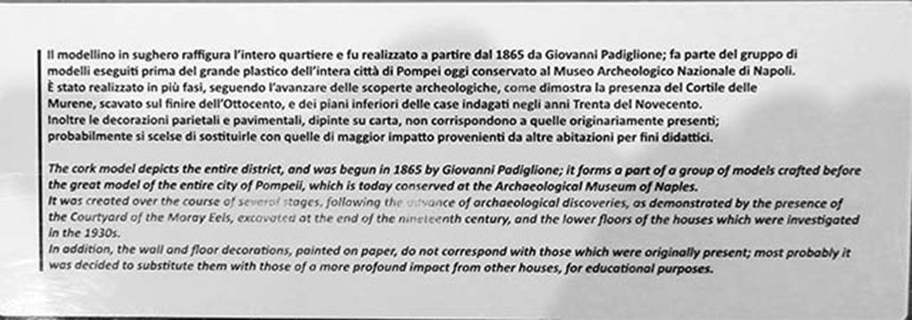 VIII.2.14/16 Pompeii. May 2018. Information notice on the cork model.
Photo courtesy of Buzz Ferebee.
According to the Archaeological Park of Pompeii display notice –
The cork model was begun in 1865 by Giovanni Padiglione, one of several models predating the great model of the entire city now in Naples Archaeological Museum.
It was created over the course of several stages, following the advance of archaeological discoveries, as demonstrated by the Courtyard of the Moray Eels, excavated at the end of the nineteenth century, and the lower floors of the houses which were investigated in the 1930’s.
In addition, the wall and floor decorations, painted on paper, do not correspond with those that were originally present; most probably it was decided to substitute them with those of a more profound impact from other houses, for educational purposes.