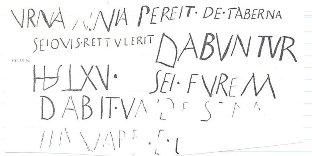 VIII.5.33 Pompeii. Drawing of graffito CIL IV 64, concerning the loss of a wine-vessel stolen from the shop.  This was found on the south pilaster, between VIII.5.33 and 34.  According to Epigraphik-Datenbank Clauss/Slaby (See www.manfredclauss.de), it read �
Urna  aenia  pereit  de  taberna 
Sei quis  rettulerit  dabuntur 
HS  LXV  sei  furem 
dabit  unde [re]m 
servare  po[ssimus]  HS  XX[          [CIL IV 64]
This translates as �
A bronze container has disappeared from the shop: anyone who brings it back will get a reward of 65 sesterces: the reward for information about the thief, so I can catch him, is 20.     [CIL IV 64 with addenda]
See Panetta, Marisa Ranieri, 2004: Pompeii, the history, life and art of the buried city. Italy, White Star Publishers (p.230)
