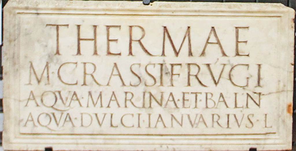 Terme di Marco Crasso Frugi. Torre Annunziata 
Plaque found reused in the niche of a shrine in the Villa of Cicero at Pompeii. 
Now in Naples Archaeological Museum. Inventory number 3829.
The inscription reads:

THERMAE
M. CRASSI FRVGI
AQVA MARINA ET BALN
AQVA DVLCI IANVARIVS L.

According to Epigraphik-Datenbank Clauss/Slaby (See www.manfredclauss.de) this reads

Thermae
M(arci) Crassi Frugi
aqua marina et baln(ea)
aqua dulci Ianuarius l(ibertus)      [CIL X 1063 (p 967) = D 05724]

According to Keppie, this translates to 
The hot baths of Marcus Crassus Frugi; sea water available and a bath with fresh water. The freedman Januarius.
Keppie, L., 1991.  Understanding Roman Inscriptions. Baltimore: John Hopkins U.P. p. 57.

According to Fagan, this plaque was found in 1749 near the Herculaneum Gate. 
He states that the location of these baths is not known, but the owner has frequently been identified with M Crassus Frugi who was consul in AD46 who, Pliny the Elder reports, owned hot springs that came from the sea itself, in the Bay of Baiae. 
The identification, however, is far from certain, and, since the baths may have run in the family for some time before Pliny�s Crassus, their construction may date back to the reign of Tiberius. 
In fact three M. Crassus Frugi, the consuls of AD 14, 27 and 64, are candidates for the construction and/or ownership of this building. 
The inscription draws a clear distinction between two types of bathing, one in sea water and one in fresh water, which would require either separate structures close at hand or at least distinct section in a single building. Both possibilities are attested elsewhere.
He quotes Maiuri as identifying these baths as being a structure on the promontory of Oncino at Oplontis, with underground reservoirs for seawater. 
Fagan, however, regards the nature and function of this structure as most unclear.
See Fagan G. G., 1999. Bathing in Public in the Roman World. Univ of Michigan Press. p.62 and notes 74-6.
See Maiuri, A., 1959. Note di topografia pompeiana: Rendiconti Accademia Archeol. Lett. B. Arti di Napoli, 34, pp. 73ff.

